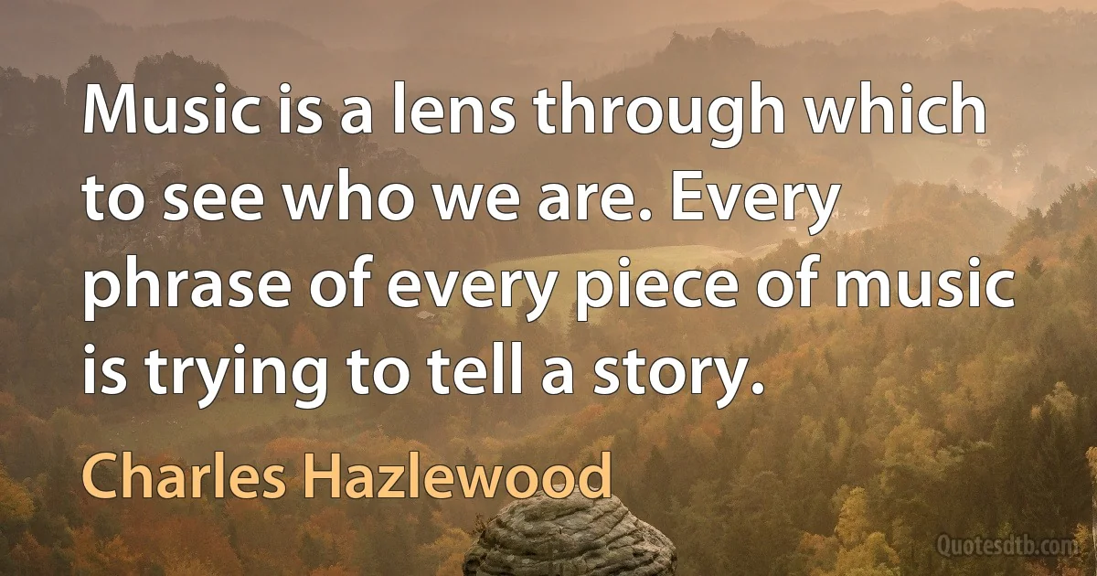 Music is a lens through which to see who we are. Every phrase of every piece of music is trying to tell a story. (Charles Hazlewood)