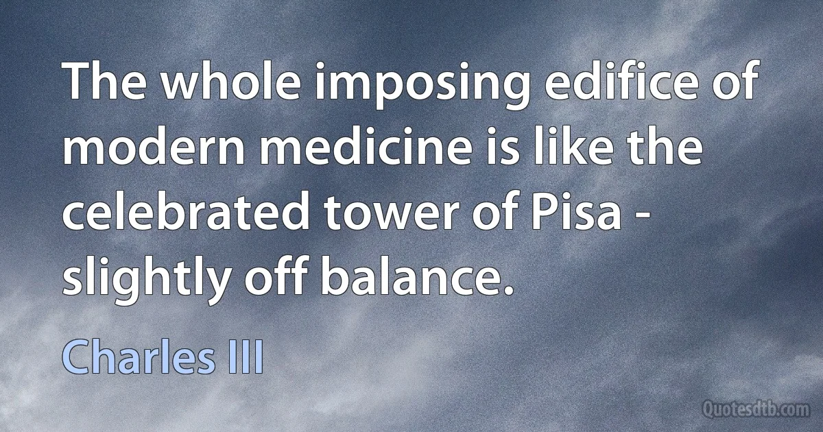 The whole imposing edifice of modern medicine is like the celebrated tower of Pisa - slightly off balance. (Charles III)