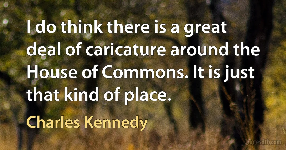 I do think there is a great deal of caricature around the House of Commons. It is just that kind of place. (Charles Kennedy)