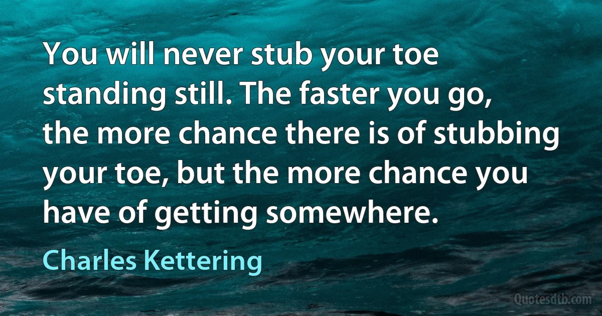 You will never stub your toe standing still. The faster you go, the more chance there is of stubbing your toe, but the more chance you have of getting somewhere. (Charles Kettering)