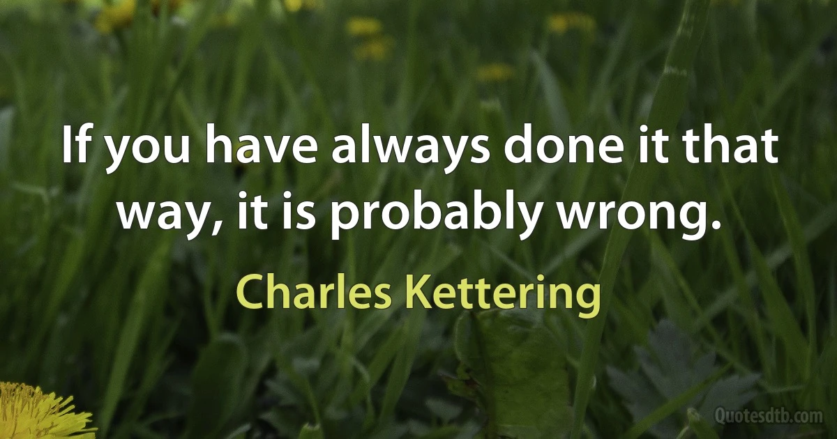 If you have always done it that way, it is probably wrong. (Charles Kettering)