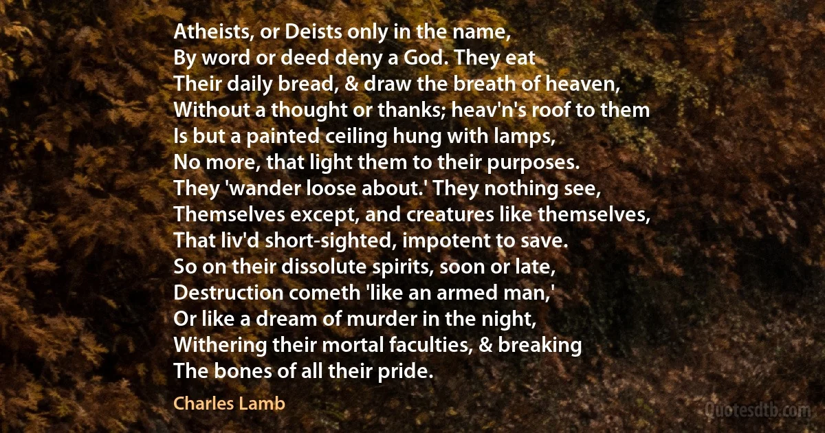 Atheists, or Deists only in the name,
By word or deed deny a God. They eat
Their daily bread, & draw the breath of heaven,
Without a thought or thanks; heav'n's roof to them
Is but a painted ceiling hung with lamps,
No more, that light them to their purposes.
They 'wander loose about.' They nothing see,
Themselves except, and creatures like themselves,
That liv'd short-sighted, impotent to save.
So on their dissolute spirits, soon or late,
Destruction cometh 'like an armed man,'
Or like a dream of murder in the night,
Withering their mortal faculties, & breaking
The bones of all their pride. (Charles Lamb)