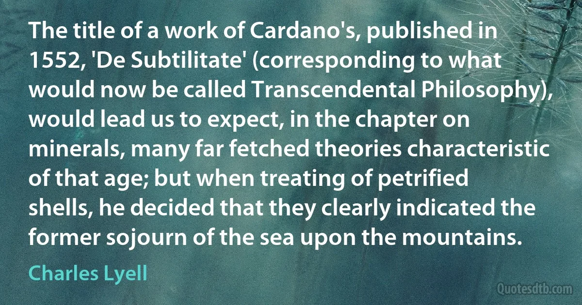 The title of a work of Cardano's, published in 1552, 'De Subtilitate' (corresponding to what would now be called Transcendental Philosophy), would lead us to expect, in the chapter on minerals, many far fetched theories characteristic of that age; but when treating of petrified shells, he decided that they clearly indicated the former sojourn of the sea upon the mountains. (Charles Lyell)