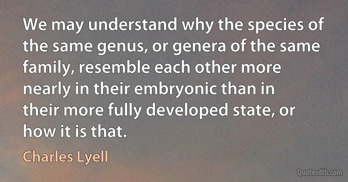 We may understand why the species of the same genus, or genera of the same family, resemble each other more nearly in their embryonic than in their more fully developed state, or how it is that. (Charles Lyell)