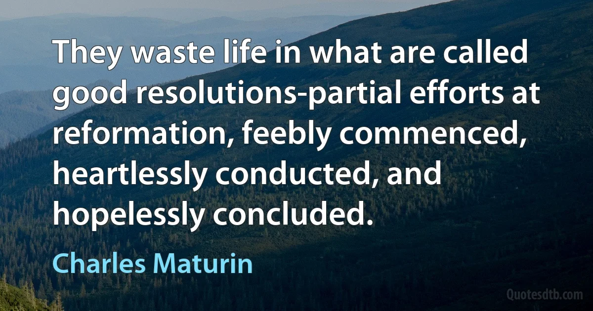 They waste life in what are called good resolutions-partial efforts at reformation, feebly commenced, heartlessly conducted, and hopelessly concluded. (Charles Maturin)