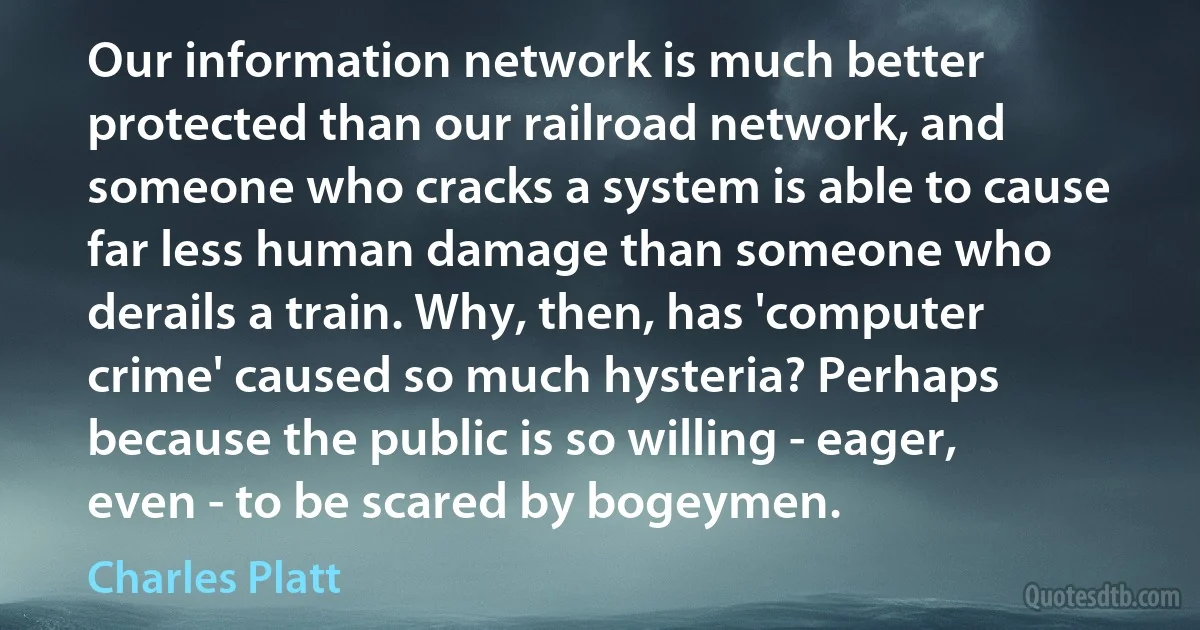 Our information network is much better protected than our railroad network, and someone who cracks a system is able to cause far less human damage than someone who derails a train. Why, then, has 'computer crime' caused so much hysteria? Perhaps because the public is so willing - eager, even - to be scared by bogeymen. (Charles Platt)