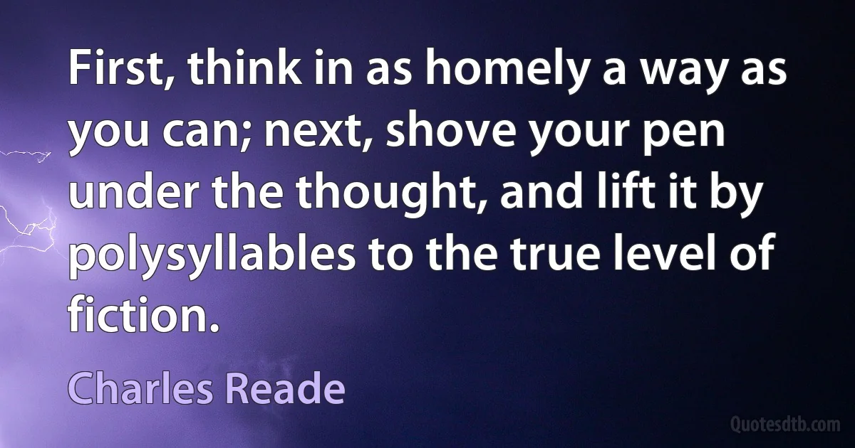 First, think in as homely a way as you can; next, shove your pen under the thought, and lift it by polysyllables to the true level of fiction. (Charles Reade)