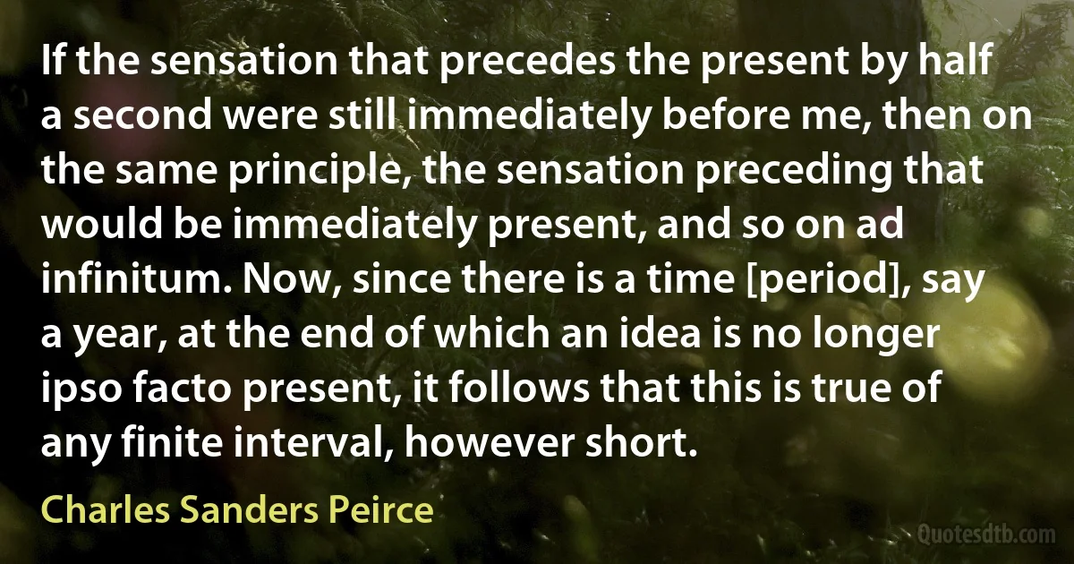 If the sensation that precedes the present by half a second were still immediately before me, then on the same principle, the sensation preceding that would be immediately present, and so on ad infinitum. Now, since there is a time [period], say a year, at the end of which an idea is no longer ipso facto present, it follows that this is true of any finite interval, however short. (Charles Sanders Peirce)