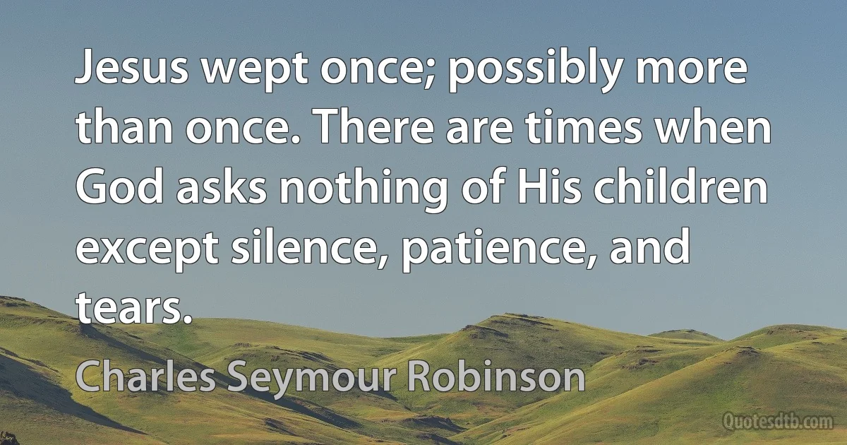 Jesus wept once; possibly more than once. There are times when God asks nothing of His children except silence, patience, and tears. (Charles Seymour Robinson)