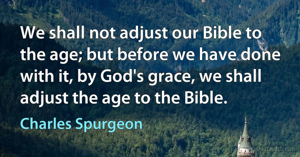 We shall not adjust our Bible to the age; but before we have done with it, by God's grace, we shall adjust the age to the Bible. (Charles Spurgeon)