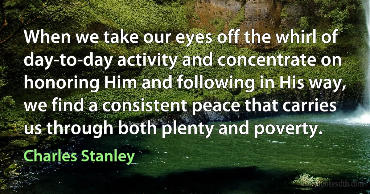 When we take our eyes off the whirl of day-to-day activity and concentrate on honoring Him and following in His way, we find a consistent peace that carries us through both plenty and poverty. (Charles Stanley)