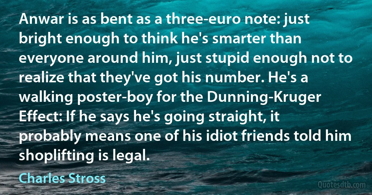 Anwar is as bent as a three-euro note: just bright enough to think he's smarter than everyone around him, just stupid enough not to realize that they've got his number. He's a walking poster-boy for the Dunning-Kruger Effect: If he says he's going straight, it probably means one of his idiot friends told him shoplifting is legal. (Charles Stross)