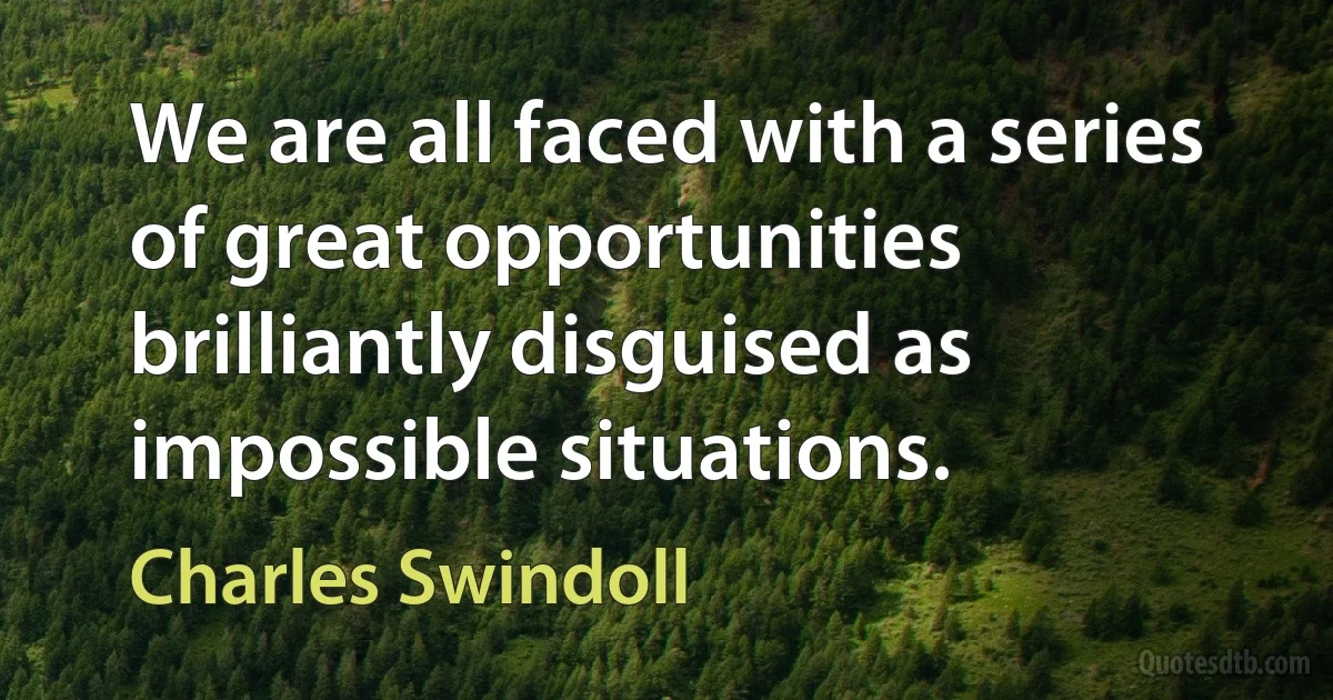 We are all faced with a series of great opportunities brilliantly disguised as impossible situations. (Charles Swindoll)