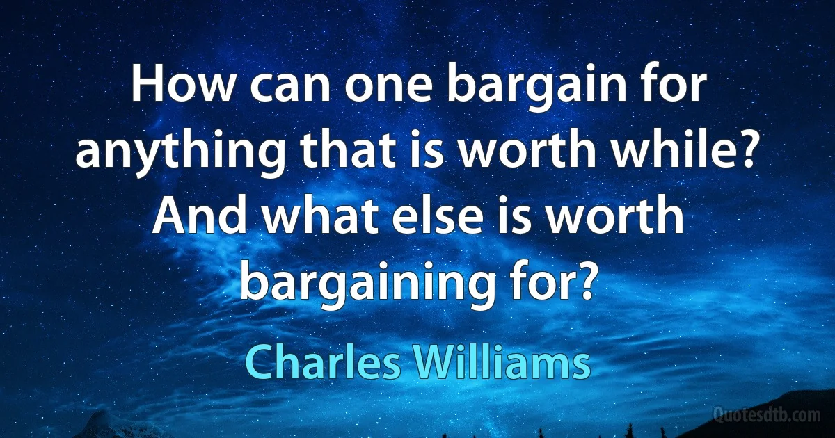 How can one bargain for anything that is worth while? And what else is worth bargaining for? (Charles Williams)