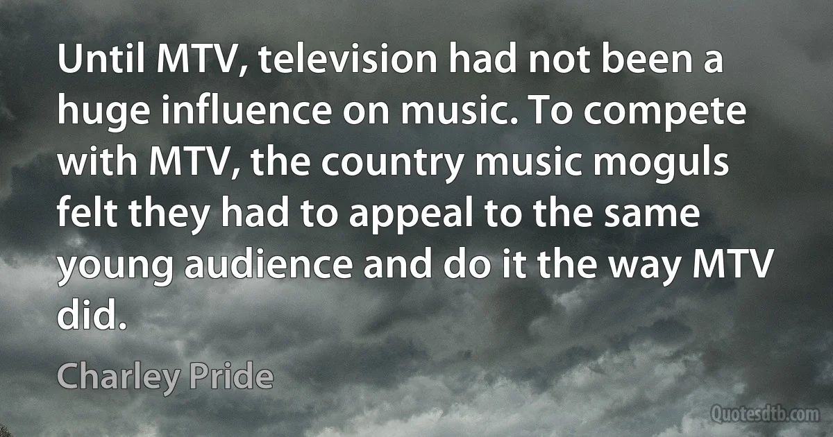 Until MTV, television had not been a huge influence on music. To compete with MTV, the country music moguls felt they had to appeal to the same young audience and do it the way MTV did. (Charley Pride)