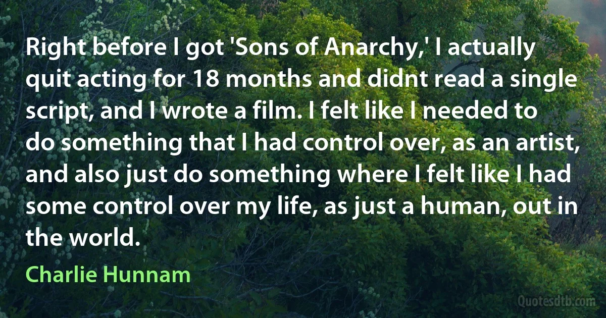 Right before I got 'Sons of Anarchy,' I actually quit acting for 18 months and didnt read a single script, and I wrote a film. I felt like I needed to do something that I had control over, as an artist, and also just do something where I felt like I had some control over my life, as just a human, out in the world. (Charlie Hunnam)