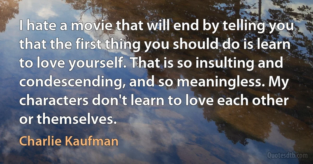 I hate a movie that will end by telling you that the first thing you should do is learn to love yourself. That is so insulting and condescending, and so meaningless. My characters don't learn to love each other or themselves. (Charlie Kaufman)