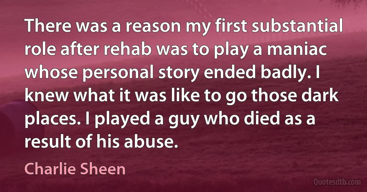 There was a reason my first substantial role after rehab was to play a maniac whose personal story ended badly. I knew what it was like to go those dark places. I played a guy who died as a result of his abuse. (Charlie Sheen)