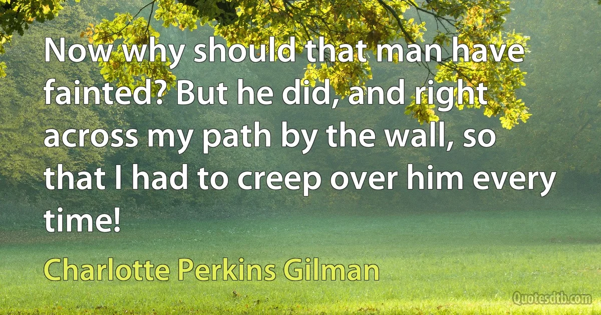 Now why should that man have fainted? But he did, and right across my path by the wall, so that I had to creep over him every time! (Charlotte Perkins Gilman)