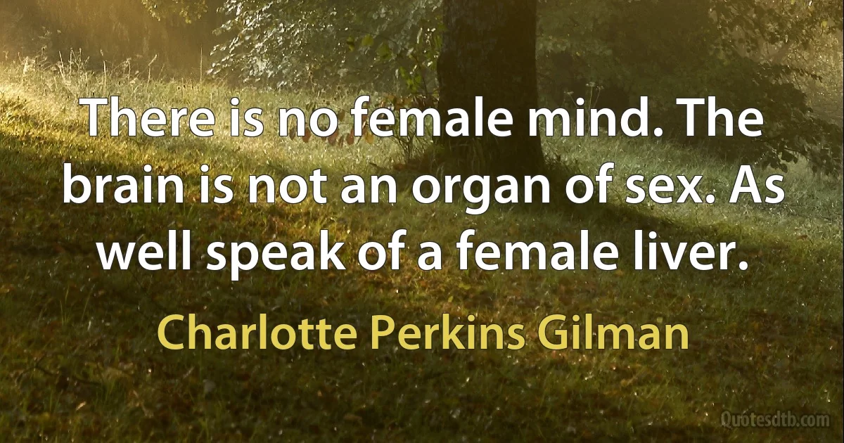 There is no female mind. The brain is not an organ of sex. As well speak of a female liver. (Charlotte Perkins Gilman)