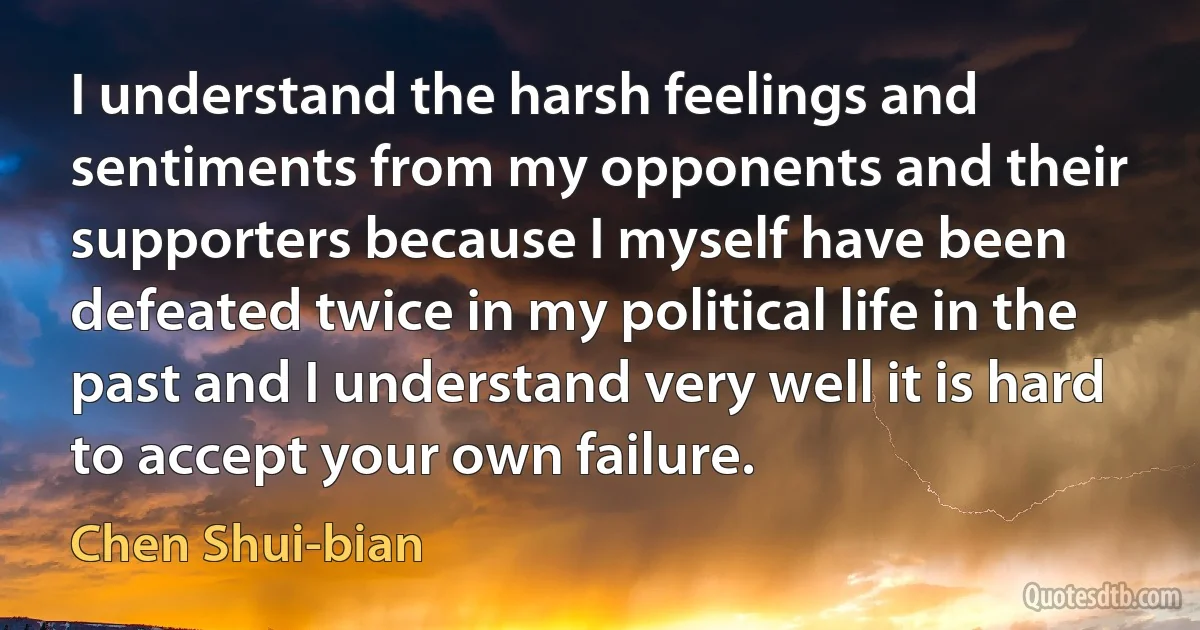 I understand the harsh feelings and sentiments from my opponents and their supporters because I myself have been defeated twice in my political life in the past and I understand very well it is hard to accept your own failure. (Chen Shui-bian)