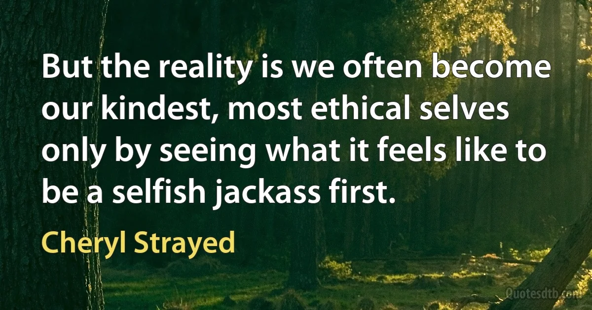 But the reality is we often become our kindest, most ethical selves only by seeing what it feels like to be a selfish jackass first. (Cheryl Strayed)