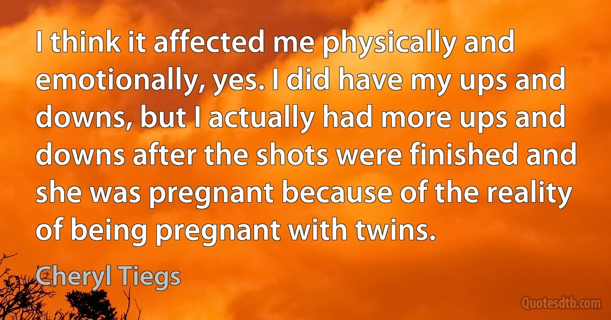 I think it affected me physically and emotionally, yes. I did have my ups and downs, but I actually had more ups and downs after the shots were finished and she was pregnant because of the reality of being pregnant with twins. (Cheryl Tiegs)