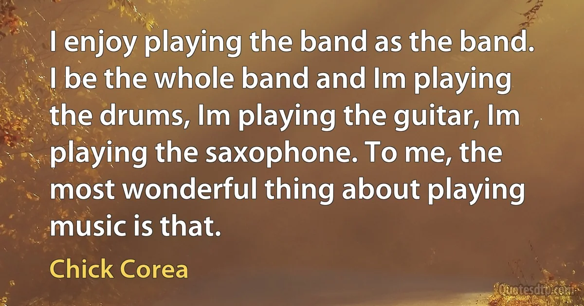 I enjoy playing the band as the band. I be the whole band and Im playing the drums, Im playing the guitar, Im playing the saxophone. To me, the most wonderful thing about playing music is that. (Chick Corea)