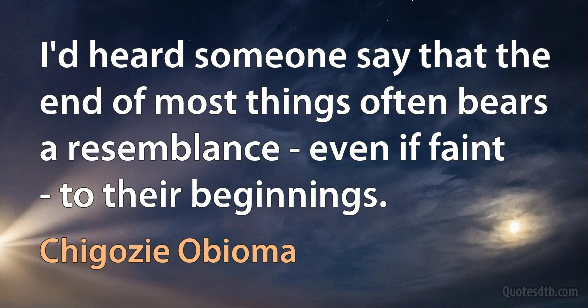 I'd heard someone say that the end of most things often bears a resemblance - even if faint - to their beginnings. (Chigozie Obioma)