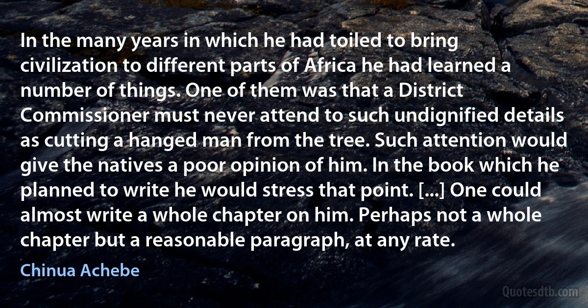 In the many years in which he had toiled to bring civilization to different parts of Africa he had learned a number of things. One of them was that a District Commissioner must never attend to such undignified details as cutting a hanged man from the tree. Such attention would give the natives a poor opinion of him. In the book which he planned to write he would stress that point. [...] One could almost write a whole chapter on him. Perhaps not a whole chapter but a reasonable paragraph, at any rate. (Chinua Achebe)