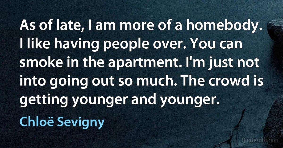 As of late, I am more of a homebody. I like having people over. You can smoke in the apartment. I'm just not into going out so much. The crowd is getting younger and younger. (Chloë Sevigny)