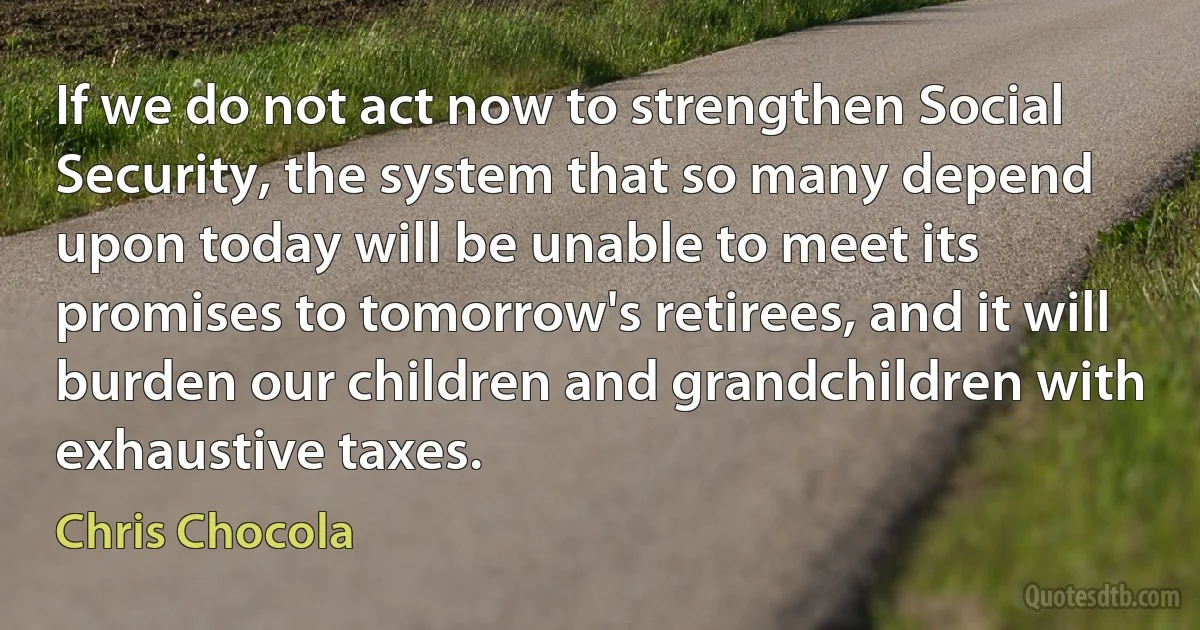 If we do not act now to strengthen Social Security, the system that so many depend upon today will be unable to meet its promises to tomorrow's retirees, and it will burden our children and grandchildren with exhaustive taxes. (Chris Chocola)