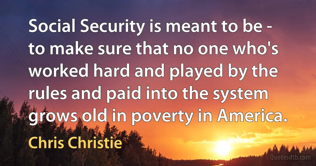 Social Security is meant to be - to make sure that no one who's worked hard and played by the rules and paid into the system grows old in poverty in America. (Chris Christie)