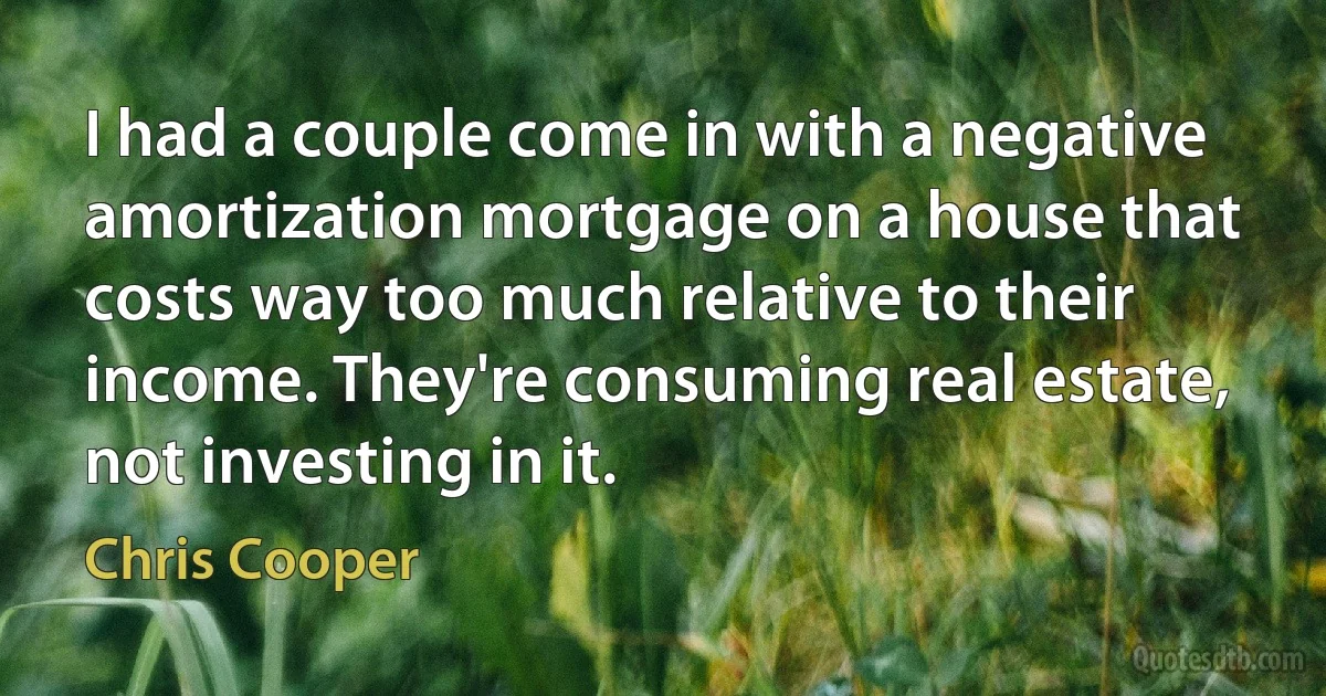 I had a couple come in with a negative amortization mortgage on a house that costs way too much relative to their income. They're consuming real estate, not investing in it. (Chris Cooper)