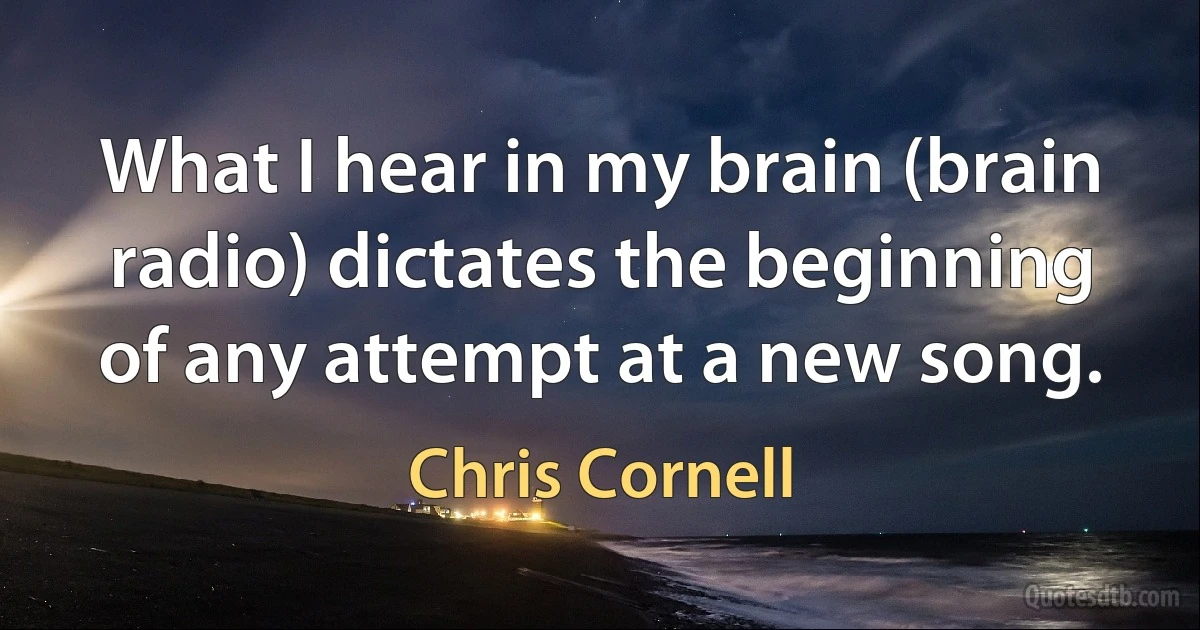 What I hear in my brain (brain radio) dictates the beginning of any attempt at a new song. (Chris Cornell)