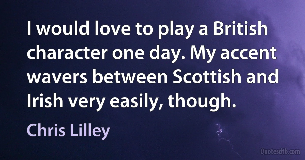 I would love to play a British character one day. My accent wavers between Scottish and Irish very easily, though. (Chris Lilley)