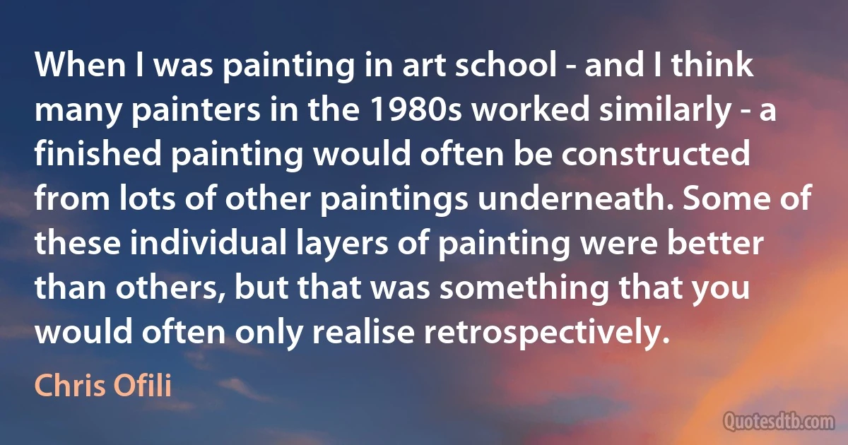 When I was painting in art school - and I think many painters in the 1980s worked similarly - a finished painting would often be constructed from lots of other paintings underneath. Some of these individual layers of painting were better than others, but that was something that you would often only realise retrospectively. (Chris Ofili)