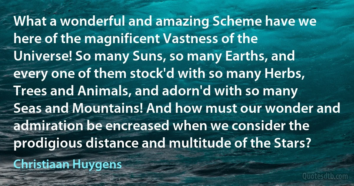 What a wonderful and amazing Scheme have we here of the magnificent Vastness of the Universe! So many Suns, so many Earths, and every one of them stock'd with so many Herbs, Trees and Animals, and adorn'd with so many Seas and Mountains! And how must our wonder and admiration be encreased when we consider the prodigious distance and multitude of the Stars? (Christiaan Huygens)