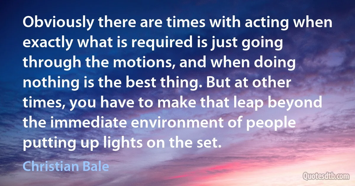 Obviously there are times with acting when exactly what is required is just going through the motions, and when doing nothing is the best thing. But at other times, you have to make that leap beyond the immediate environment of people putting up lights on the set. (Christian Bale)