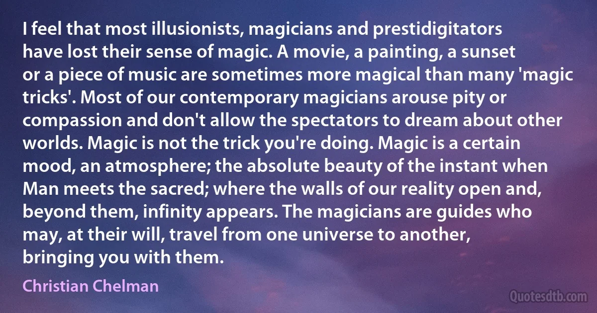 I feel that most illusionists, magicians and prestidigitators have lost their sense of magic. A movie, a painting, a sunset or a piece of music are sometimes more magical than many 'magic tricks'. Most of our contemporary magicians arouse pity or compassion and don't allow the spectators to dream about other worlds. Magic is not the trick you're doing. Magic is a certain mood, an atmosphere; the absolute beauty of the instant when Man meets the sacred; where the walls of our reality open and, beyond them, infinity appears. The magicians are guides who may, at their will, travel from one universe to another, bringing you with them. (Christian Chelman)