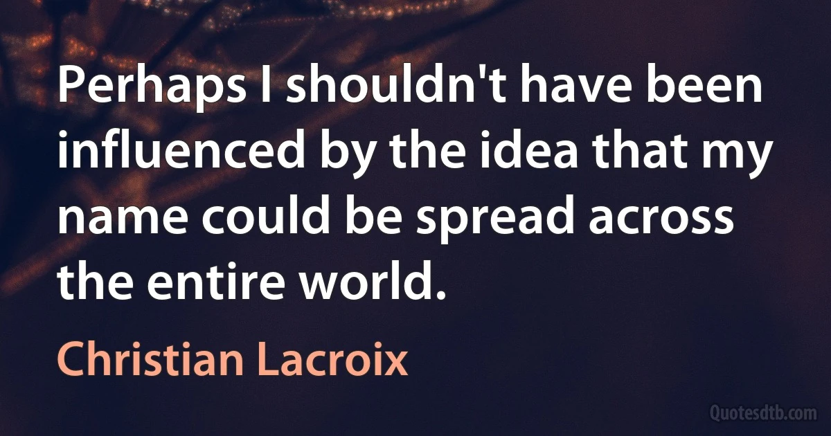 Perhaps I shouldn't have been influenced by the idea that my name could be spread across the entire world. (Christian Lacroix)