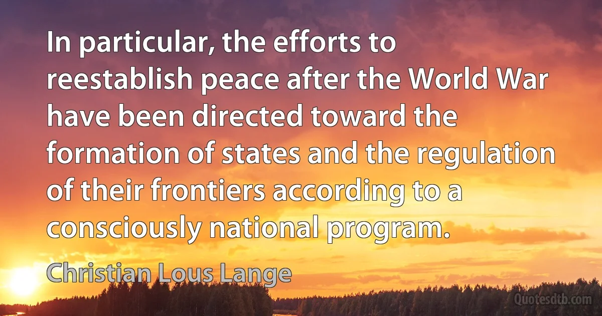 In particular, the efforts to reestablish peace after the World War have been directed toward the formation of states and the regulation of their frontiers according to a consciously national program. (Christian Lous Lange)