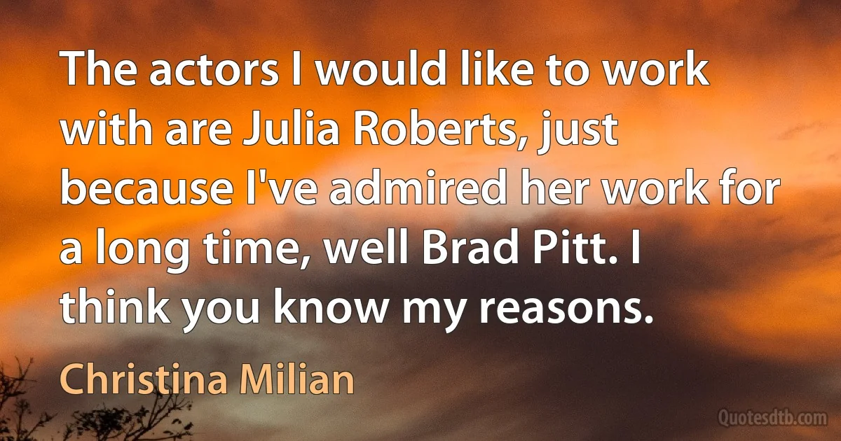 The actors I would like to work with are Julia Roberts, just because I've admired her work for a long time, well Brad Pitt. I think you know my reasons. (Christina Milian)