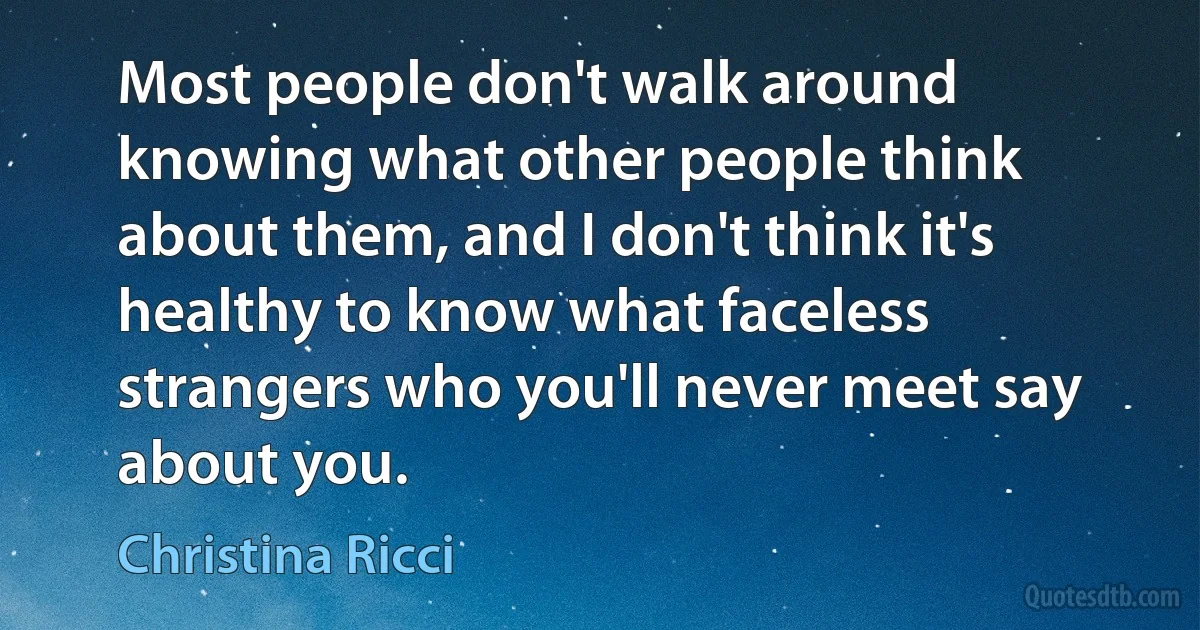 Most people don't walk around knowing what other people think about them, and I don't think it's healthy to know what faceless strangers who you'll never meet say about you. (Christina Ricci)