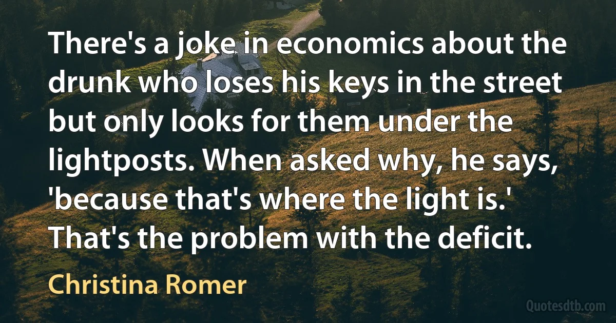 There's a joke in economics about the drunk who loses his keys in the street but only looks for them under the lightposts. When asked why, he says, 'because that's where the light is.' That's the problem with the deficit. (Christina Romer)