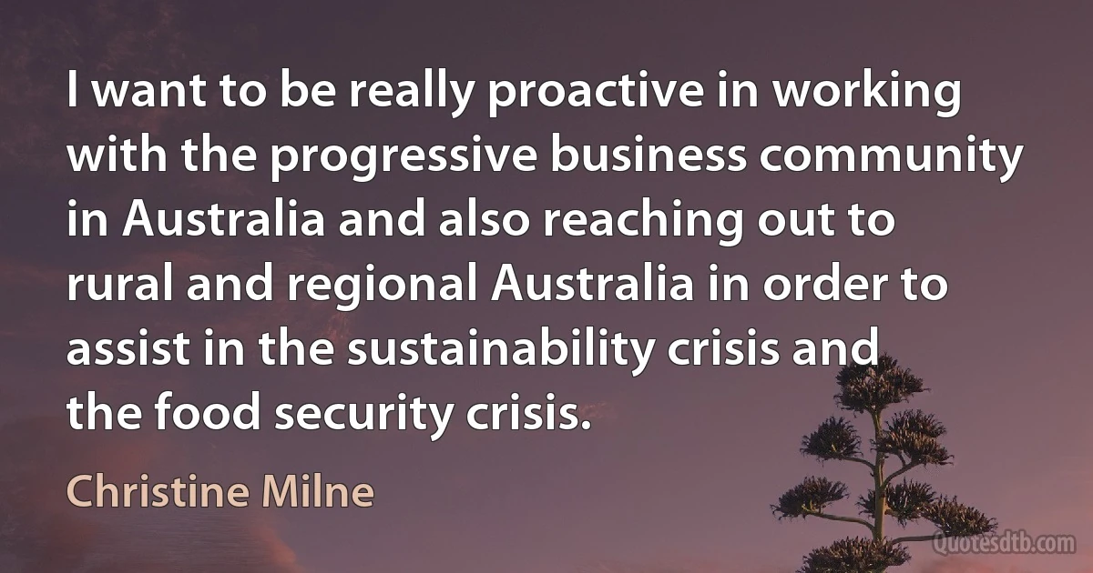 I want to be really proactive in working with the progressive business community in Australia and also reaching out to rural and regional Australia in order to assist in the sustainability crisis and the food security crisis. (Christine Milne)