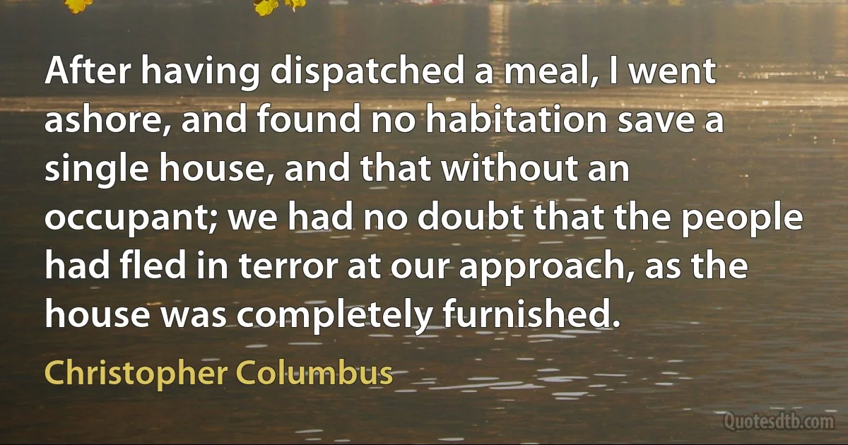 After having dispatched a meal, I went ashore, and found no habitation save a single house, and that without an occupant; we had no doubt that the people had fled in terror at our approach, as the house was completely furnished. (Christopher Columbus)