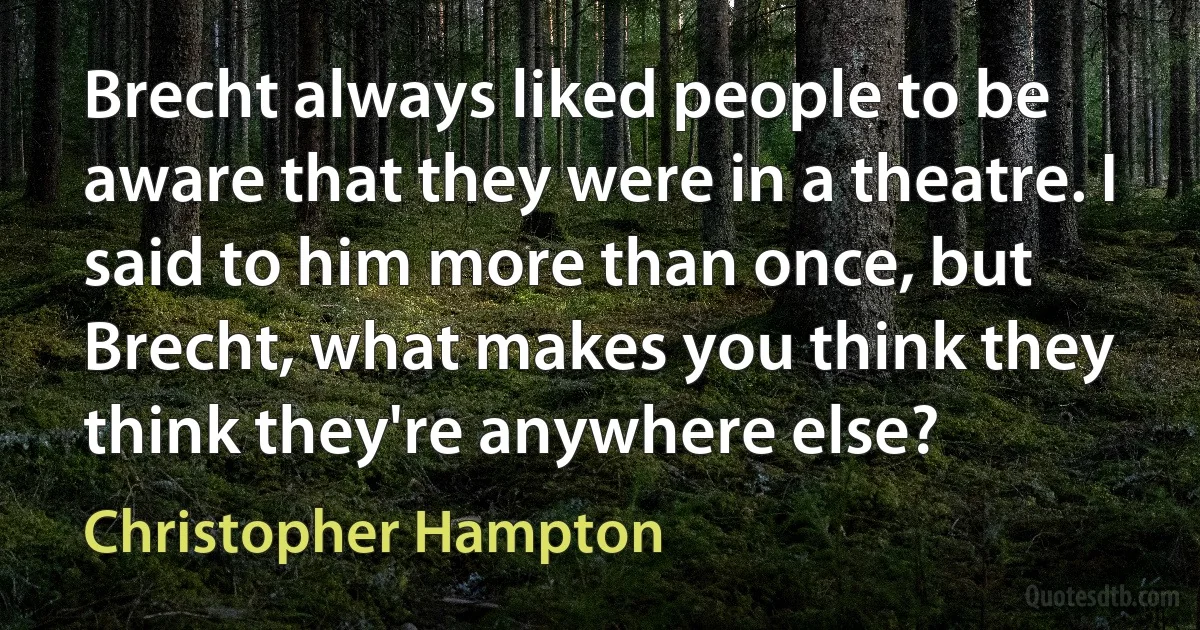 Brecht always liked people to be aware that they were in a theatre. I said to him more than once, but Brecht, what makes you think they think they're anywhere else? (Christopher Hampton)