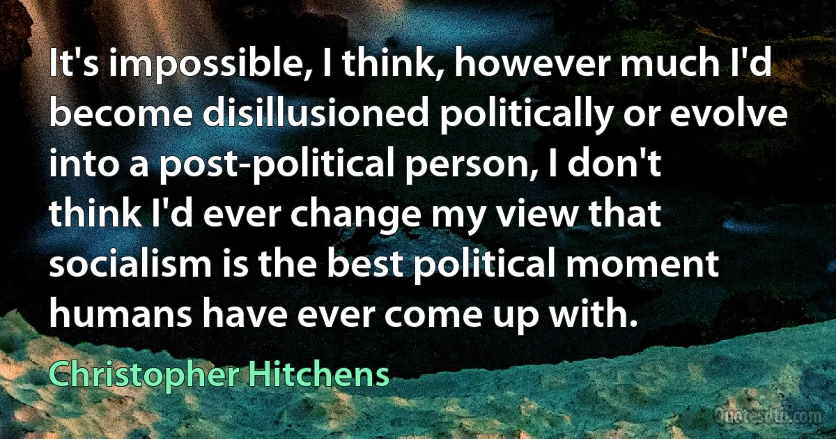 It's impossible, I think, however much I'd become disillusioned politically or evolve into a post-political person, I don't think I'd ever change my view that socialism is the best political moment humans have ever come up with. (Christopher Hitchens)