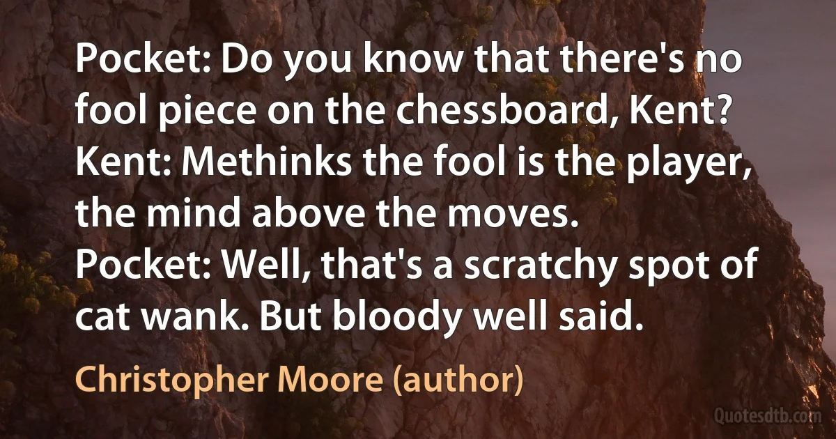 Pocket: Do you know that there's no fool piece on the chessboard, Kent?
Kent: Methinks the fool is the player, the mind above the moves.
Pocket: Well, that's a scratchy spot of cat wank. But bloody well said. (Christopher Moore (author))